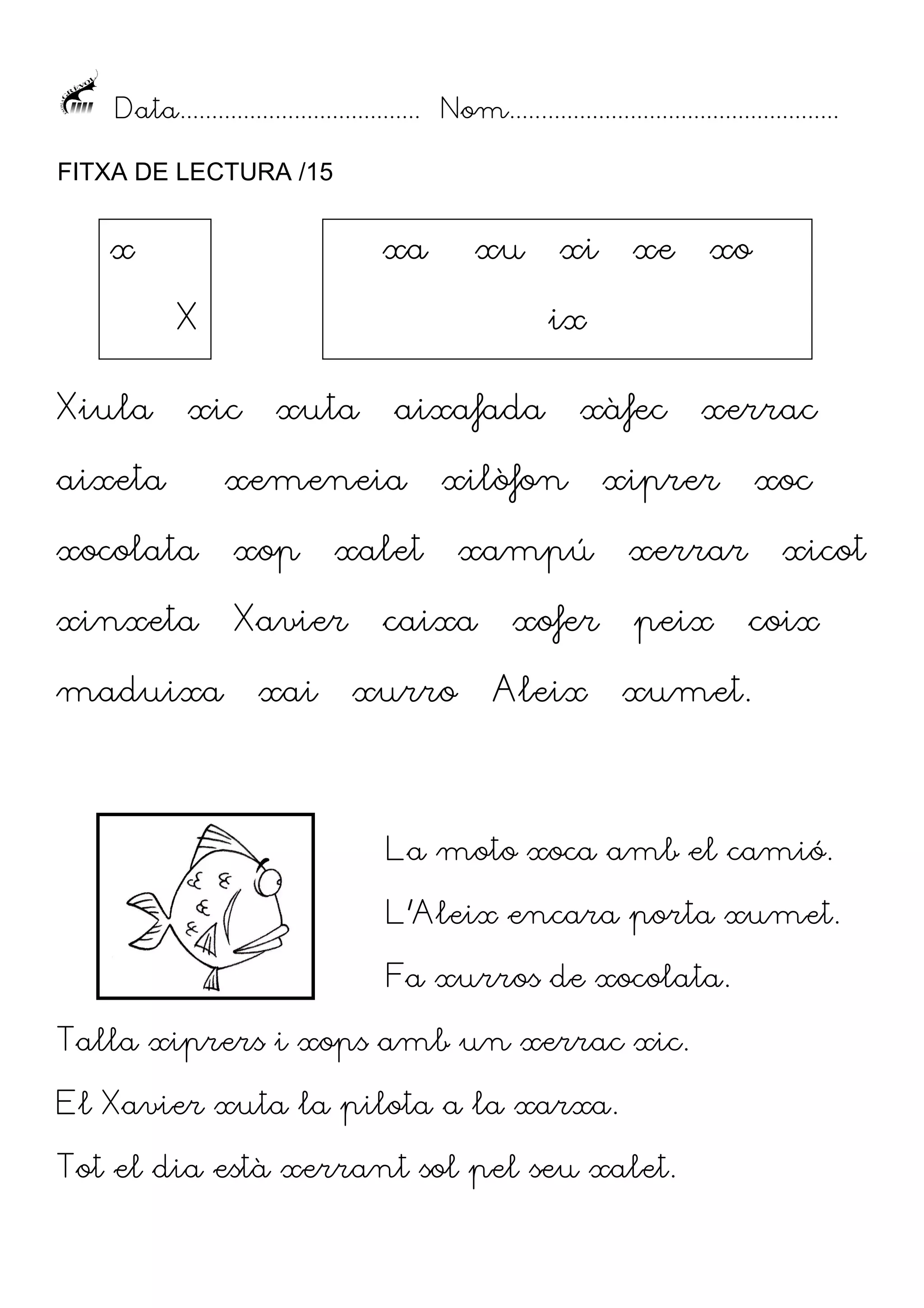 Data...................................... Nom....................................................
FITXA DE LECTURA /15

x

xa

xu

X
Xiula

xe

xo

ix

xic

xuta

aixafada

aixeta

xemeneia

xocolata

xop

xinxeta

Xavier

maduixa

xi

xai

xàfec

xilòfon

xalet

xurro

xiprer

xampú

caixa

xerrac

xofer
Aleix

xoc

xerrar
peix

xicot
coix

xumet.

La moto xoca amb el camió.
L’Aleix encara porta xumet.
Fa xurros de xocolata.
Talla xiprers i xops amb un xerrac xic.
El Xavier xuta la pilota a la xarxa.
Tot el dia està xerrant sol pel seu xalet.

 