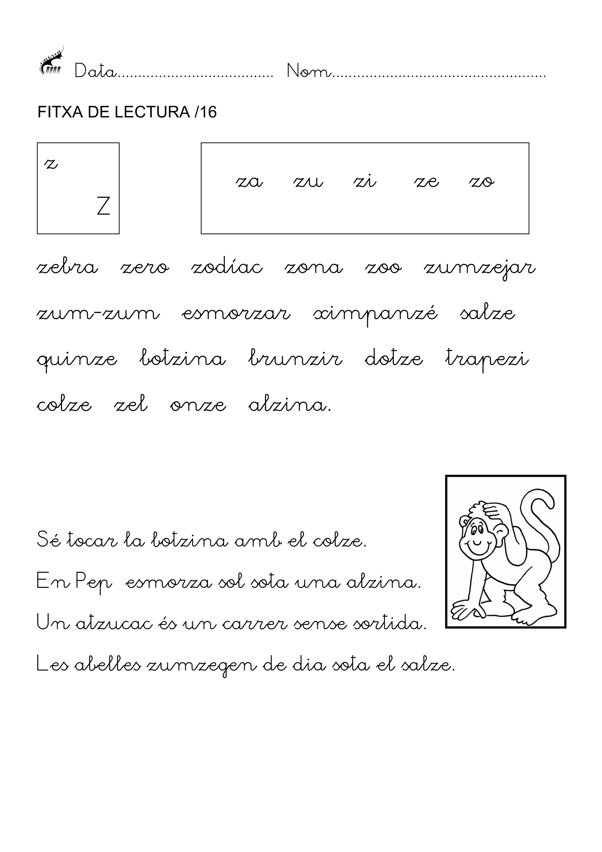 Data...................................... Nom....................................................
FITXA DE LECTURA /16

z

za

Z
zebra

zero

zum-zum
quinze
colze

zodíac

zona

esmorzar

botzina

zel

zu

onze

zi

ze

zoo

zo

zumzejar

ximpanzé

brunzir

dotze

salze
trapezi

alzina.

Sé tocar la botzina amb el colze.
En Pep esmorza sol sota una alzina.
Un atzucac és un carrer sense sortida.
Les abelles zumzegen de dia sota el salze.

 