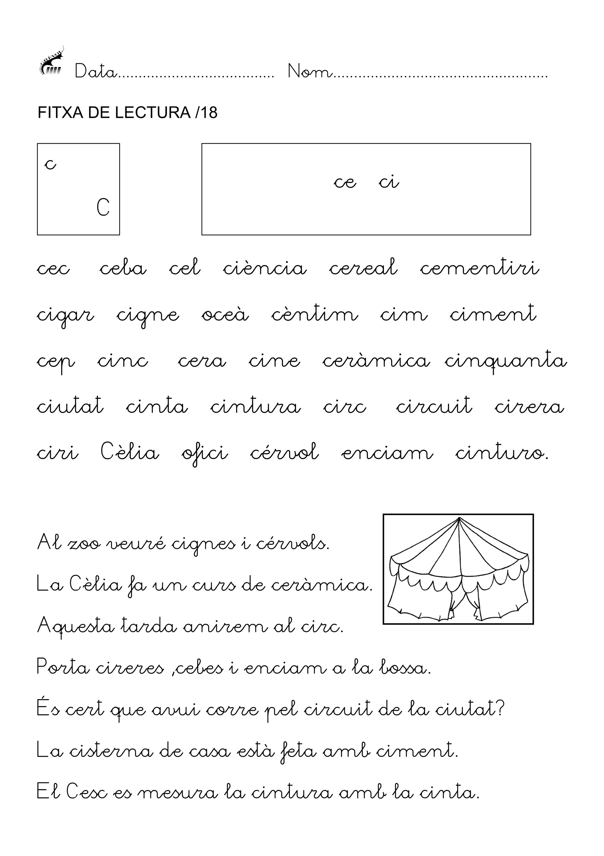 Data...................................... Nom....................................................
FITXA DE LECTURA /18

c

ce

C
cec

ceba

cigar
cep

cigne
cinc

ciutat
ciri

cel

oceà
cera

cinta

Cèlia

ciència

cintura

ofici

cereal

cèntim
cine

ci

cementiri

cim

ciment

ceràmica cinquanta
circ

cérvol

circuit

enciam

cirera

cinturo.

Al zoo veuré cignes i cérvols.
La Cèlia fa un curs de ceràmica.
Aquesta tarda anirem al circ.
Porta cireres ,cebes i enciam a la bossa.
És cert que avui corre pel circuit de la ciutat?
La cisterna de casa està feta amb ciment.
El Cesc es mesura la cintura amb la cinta.

 