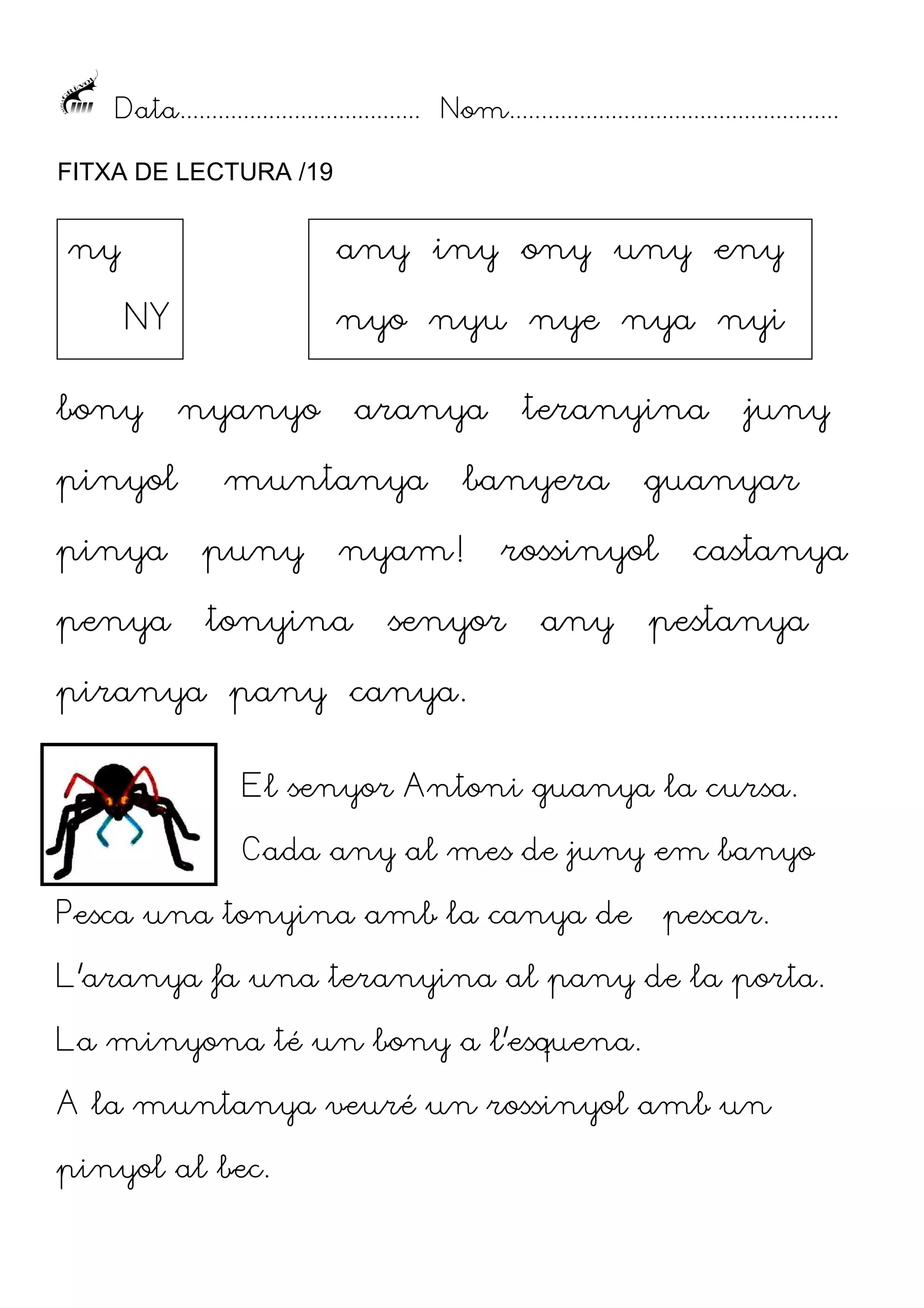 Data...................................... Nom....................................................
FITXA DE LECTURA /19

ny

any iny ony uny eny
NY

bony
pinyol

nyo nyu nye nya nyi
nyanyo

aranya

muntanya

pinya

puny

penya

tonyina

teranyina

banyera

nyam!

guanyar

rossinyol

senyor

any

juny

castanya

pestanya

piranya pany canya.
El senyor Antoni guanya la cursa.
Cada any al mes de juny em banyo
Pesca una tonyina amb la canya de

pescar.

L’aranya fa una teranyina al pany de la porta.
La minyona té un bony a l’esquena.
A la muntanya veuré un rossinyol amb un
pinyol al bec.

 