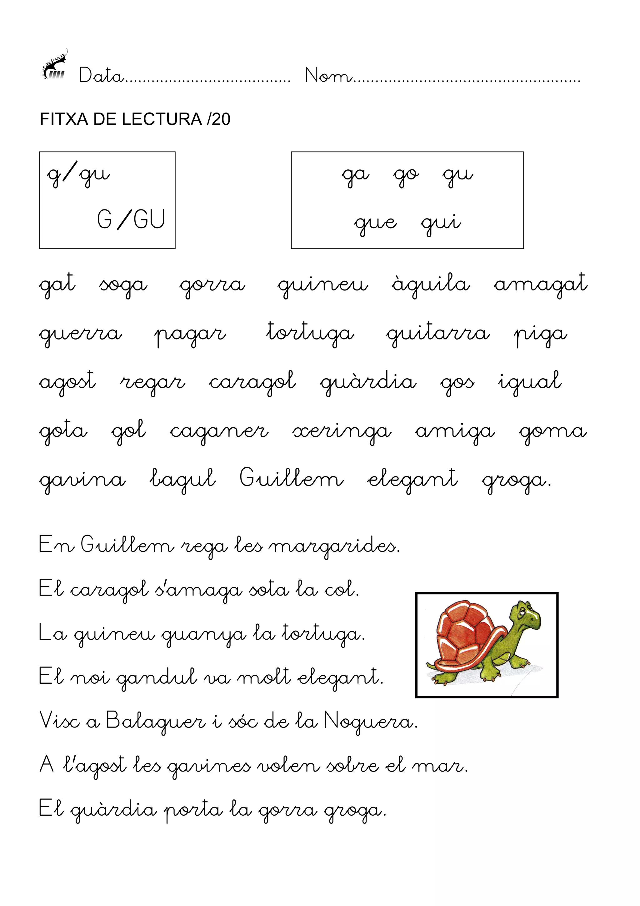Data...................................... Nom....................................................
FITXA DE LECTURA /20

g/gu

ga

G/GU
gat

soga

guerra
agost
gota

gue
gorra

pagar

regar
gol

gavina

go

guineu

caganer
bagul

gui

àguila

tortuga

caragol

amagat

guitarra

guàrdia

xeringa

Guillem

gu

gos

En Guillem rega les margarides.
El caragol s’amaga sota la col.
La guineu guanya la tortuga.
El noi gandul va molt elegant.
Visc a Balaguer i sóc de la Noguera.
A l’agost les gavines volen sobre el mar.
El guàrdia porta la gorra groga.

igual

amiga

elegant

piga

goma

groga.

 