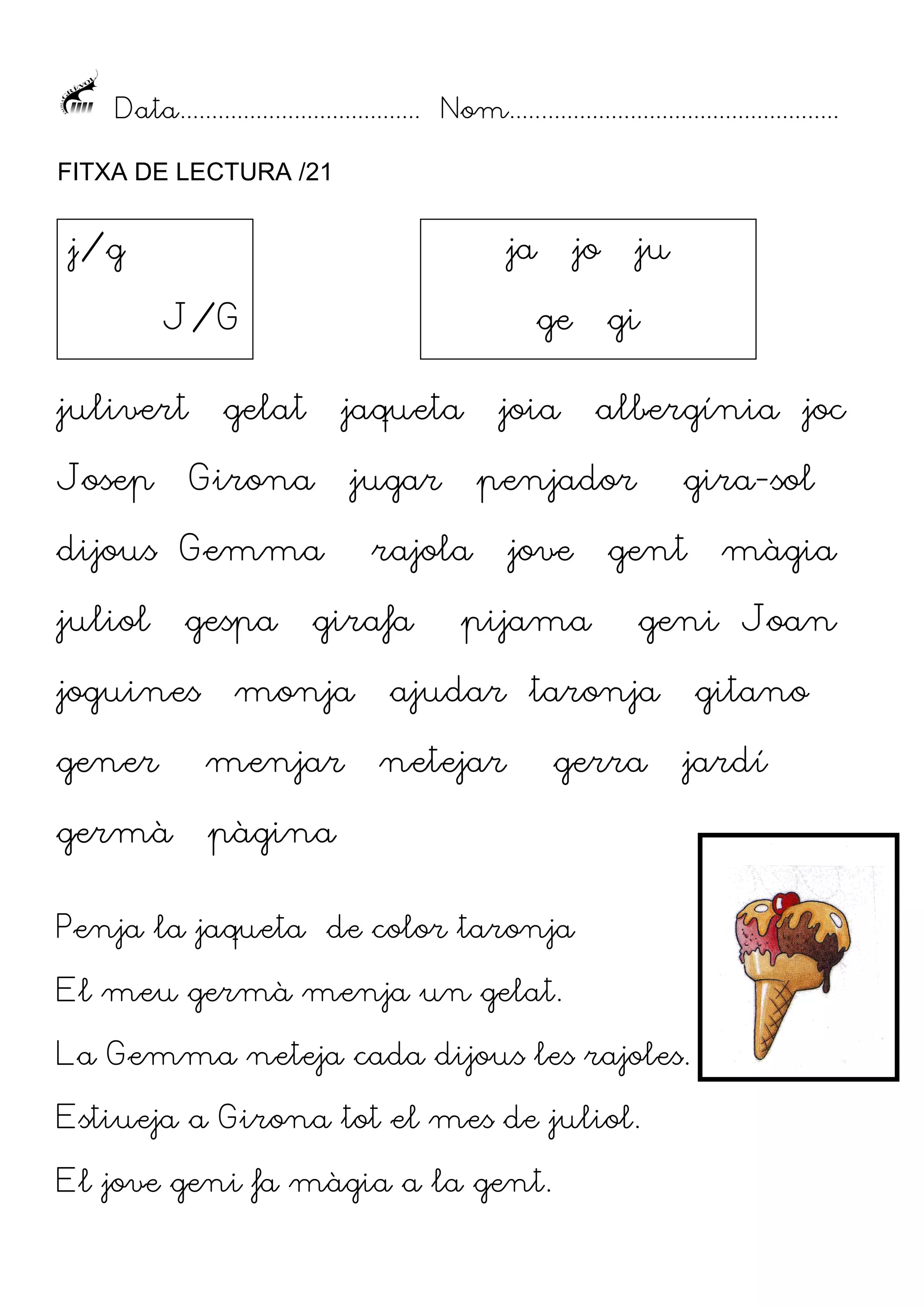 Data...................................... Nom....................................................
FITXA DE LECTURA /21

j/g

ja
J/G

julivert
Josep

ge

gelat

jaqueta

Girona

jugar

dijous Gemma
juliol

gespa

joguines

jo

gener

menjar

germà

gi
albergínia joc

penjador

rajola

girafa

monja

joia

ju

jove

pijama

gira-sol

gent

geni Joan

ajudar taronja
netejar

gerra

gitano

pàgina

jardí

Penja la jaqueta de color taronja
El meu germà menja un gelat.
La Gemma neteja cada dijous les rajoles.
Estiueja a Girona tot el mes de juliol.
El jove geni fa màgia a la gent.

màgia

 