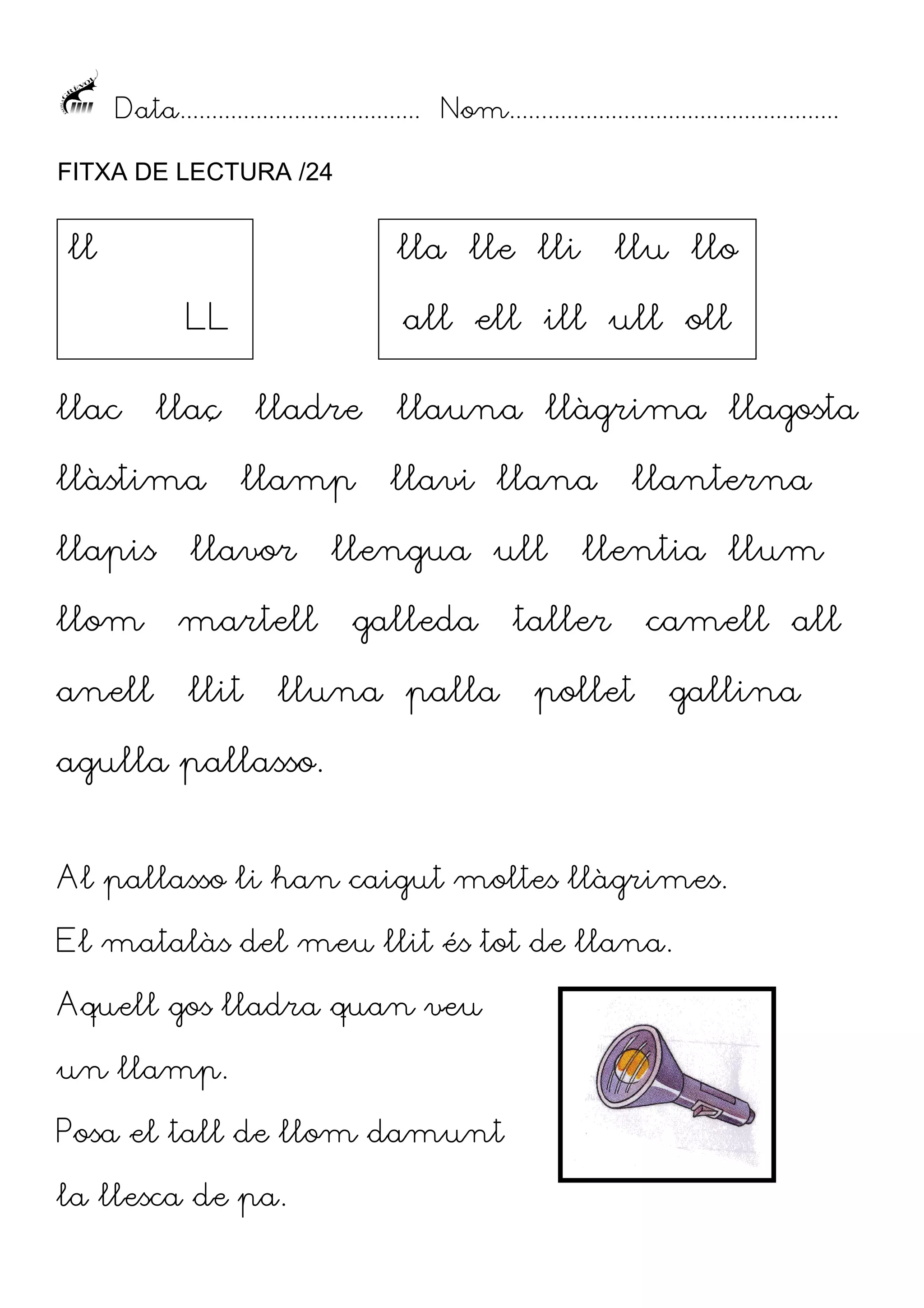 Data...................................... Nom....................................................
FITXA DE LECTURA /24

ll

lla lle lli
LL

llac

all ell ill ull oll

llaç

llàstima

lladre
llamp

llapis

llavor

llom

martell

anell

llu llo

llit

llauna llàgrima llagosta
llavi llana

llengua ull
galleda

lluna palla

llanterna

llentia llum

taller
pollet

camell all
gallina

agulla pallasso.
Al pallasso li han caigut moltes llàgrimes.
El matalàs del meu llit és tot de llana.
Aquell gos lladra quan veu
un llamp.
Posa el tall de llom damunt
la llesca de pa.

 