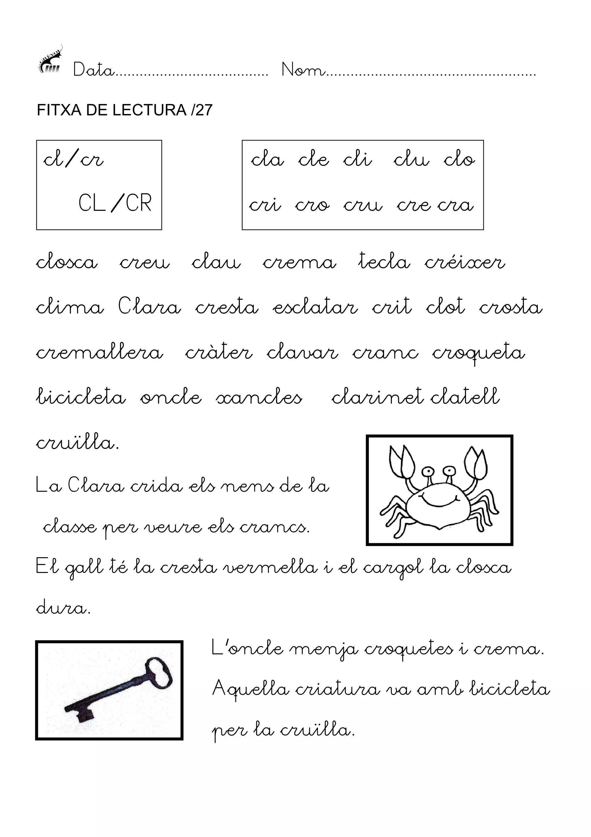 Data...................................... Nom....................................................
FITXA DE LECTURA /27

cl/cr

cla cle cli

CL/CR
closca

creu

clu clo

cri cro cru cre cra
clau

crema

tecla créixer

clima Clara cresta esclatar crit clot crosta
cremallera

cràter clavar cranc croqueta

bicicleta oncle xancles

clarinet clatell

cruïlla.
La Clara crida els nens de la
classe per veure els crancs.
El gall té la cresta vermella i el cargol la closca
dura.
L’oncle menja croquetes i crema.
Aquella criatura va amb bicicleta
per la cruïlla.

 