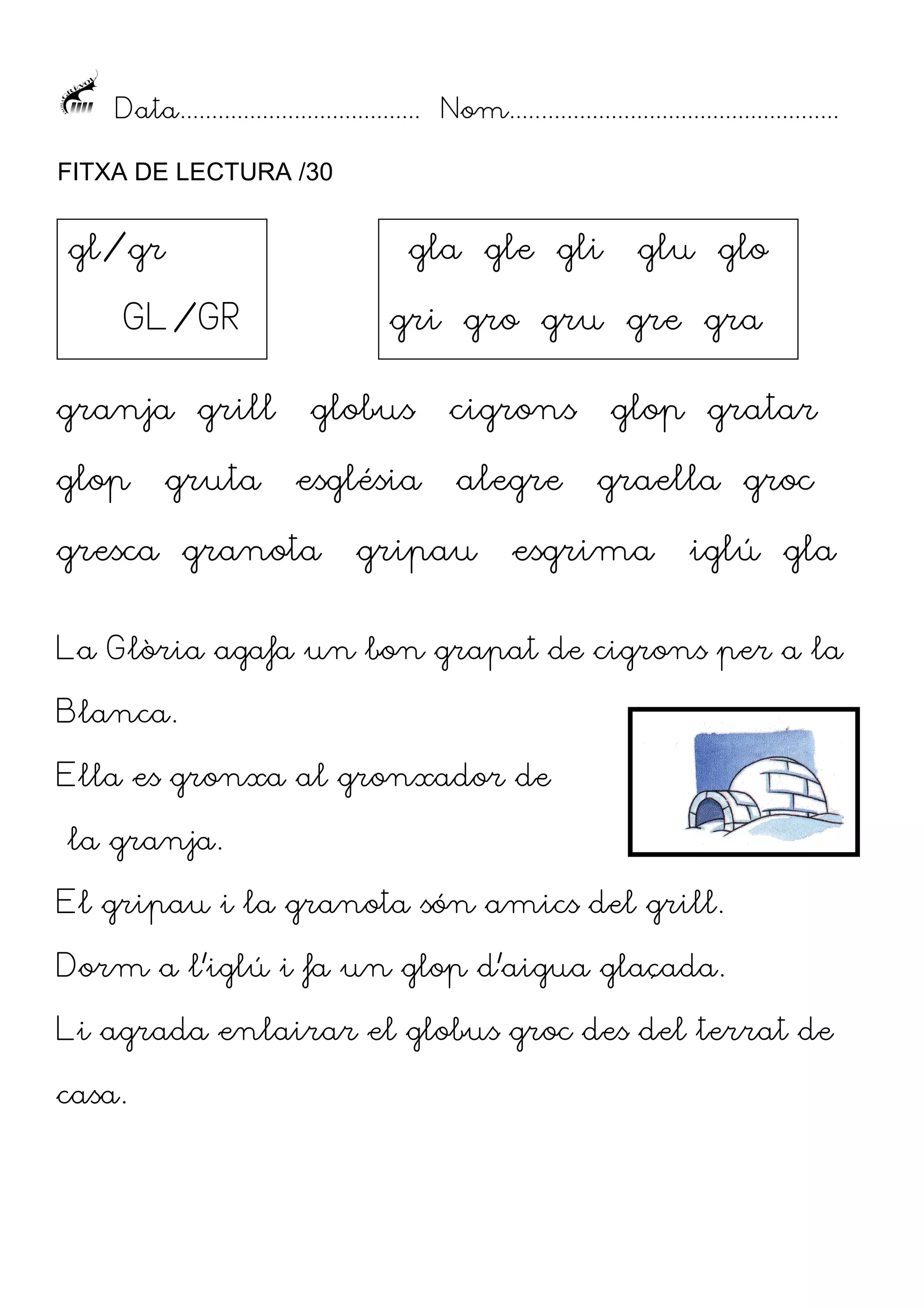 Data...................................... Nom....................................................
FITXA DE LECTURA /30

gl/gr

gla gle gli

GL/GR
granja grill
glop

gruta

glu glo

gri gro gru gre gra
globus

cigrons

glop gratar

església

alegre

graella groc

gresca granota

gripau

esgrima

iglú gla

La Glòria agafa un bon grapat de cigrons per a la
Blanca.
Ella es gronxa al gronxador de
la granja.
El gripau i la granota són amics del grill.
Dorm a l’iglú i fa un glop d’aigua glaçada.
Li agrada enlairar el globus groc des del terrat de
casa.

 