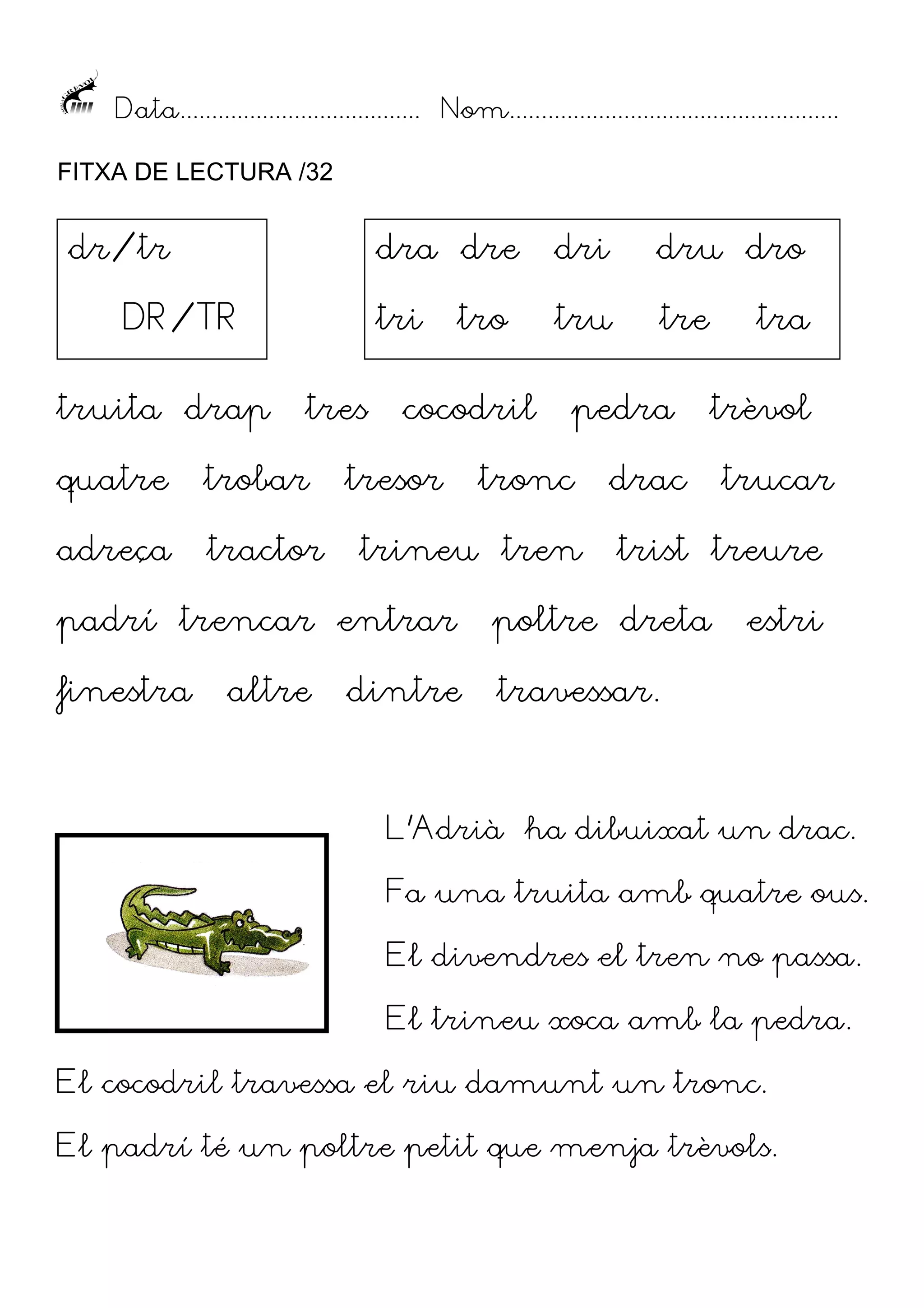 Data...................................... Nom....................................................
FITXA DE LECTURA /32

dr/tr

dra dre

truita drap

tres

quatre

trobar

adreça

tractor

dru dro

tri

DR/TR

dri
tru

tre

tro

cocodril

tresor

pedra

tronc

trineu tren

tra
trèvol

drac

trucar

trist treure

padrí trencar entrar

poltre dreta

finestra

travessar.

altre

dintre

estri

L’Adrià ha dibuixat un drac.
Fa una truita amb quatre ous.
El divendres el tren no passa.
El trineu xoca amb la pedra.
El cocodril travessa el riu damunt un tronc.
El padrí té un poltre petit que menja trèvols.

 