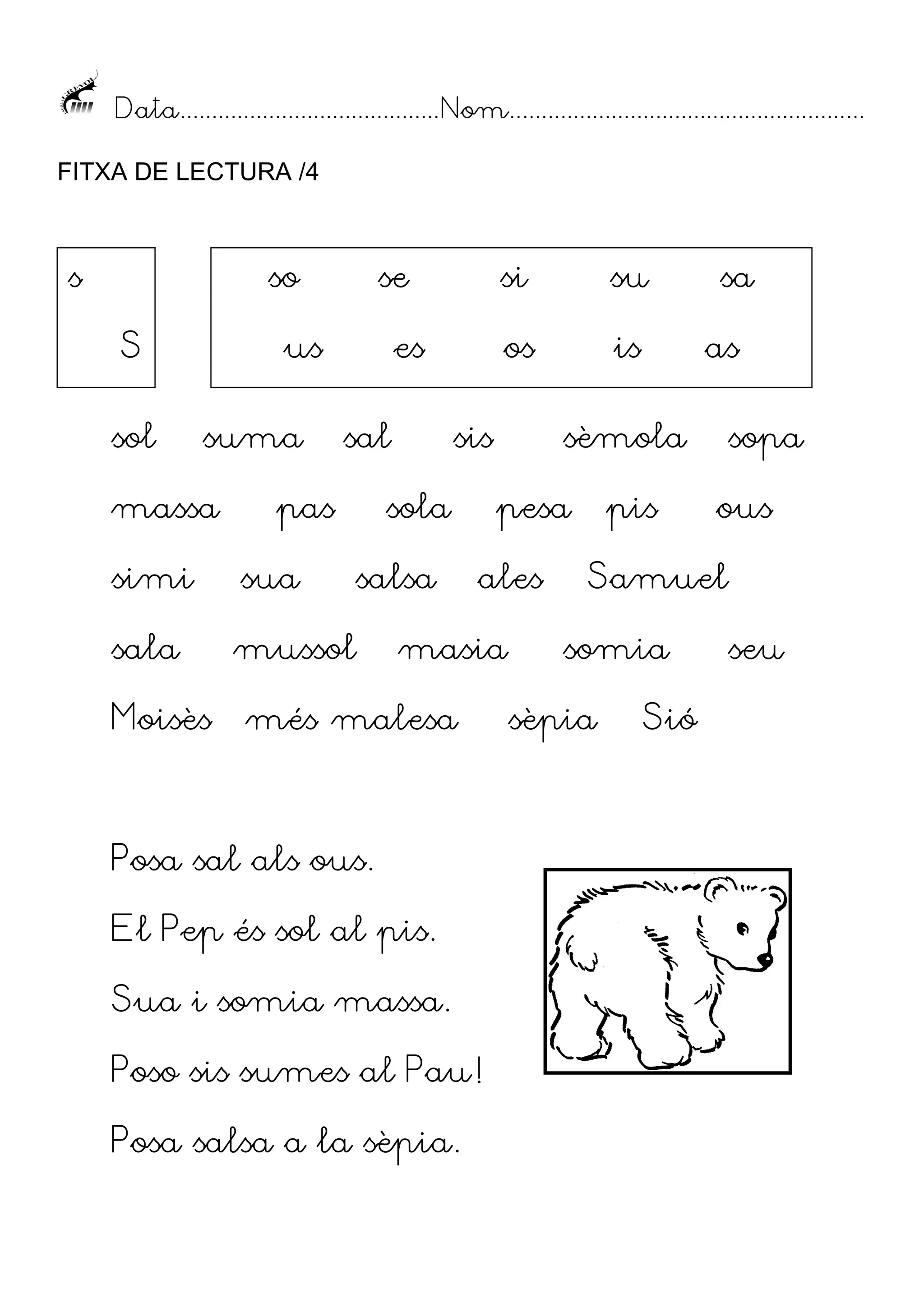 Data......................................... Nom........................................................
FITXA DE LECTURA /4

s

so
S
sol

se

us
suma

massa

sal

pas
sua

sala

is

sis

sola

mussol

su

os

es

simi

Moisès

si

salsa

ales

masia

Posa sal als ous.
El Pep és sol al pis.
Sua i somia massa.
Poso sis sumes al Pau!
Posa salsa a la sèpia.

as

sèmola
pesa

més malesa

sa

pis

sopa
ous

Samuel
somia

sèpia

Sió

seu

 