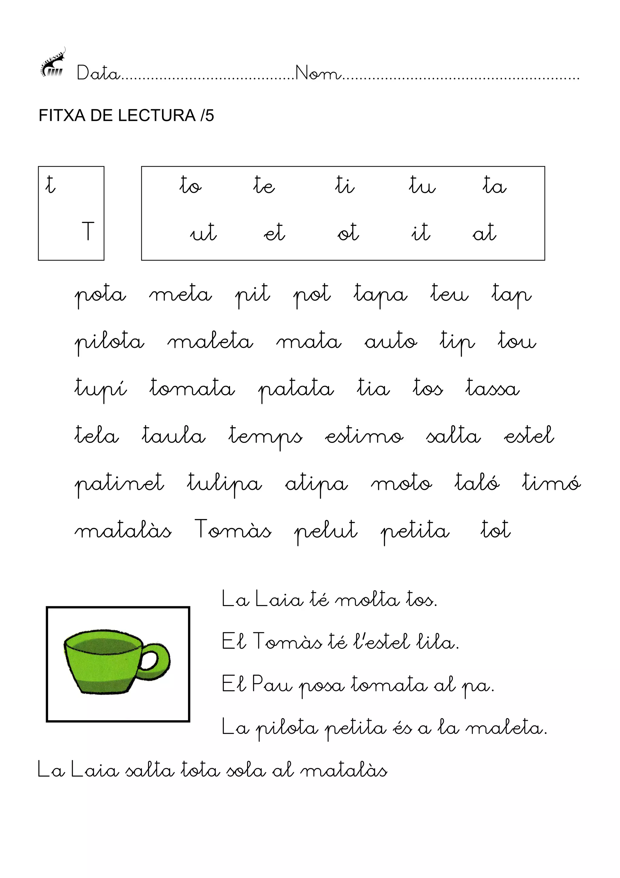 Data......................................... Nom........................................................
FITXA DE LECTURA /5

t

to
T

ut

pota

tela

pit

maleta
tomata

taula

patinet
matalàs

ti

tu

ot

et

meta

pilota
tupí

te

it

pot

tapa

mata
patata

temps

tulipa
Tomàs

estimo

atipa
pelut

at
teu

auto
tia

ta

tap

tip

tos

tou

tassa

salta

moto

estel

taló

petita

timó

tot

La Laia té molta tos.
El Tomàs té l’estel lila.
El Pau posa tomata al pa.
La pilota petita és a la maleta.
La Laia salta tota sola al matalàs

 