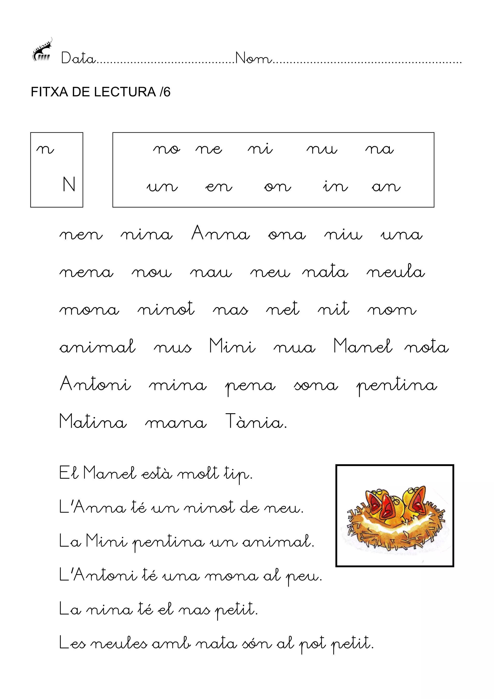 Data......................................... Nom........................................................
FITXA DE LECTURA /6

n

no
N
nen

ne

un

en

nina

nena

nou

mona

ni

ninot

na

on

in

ona

Anna
nau

nu

niu

neu nata

nas
Mini

net

animal

nus

Antoni

mina

pena

Matina

mana

nit

nua

an
una
neula
nom

Manel nota

Tània.

sona

pentina

El Manel està molt tip.
L’Anna té un ninot de neu.
La Mini pentina un animal.
L’Antoni té una mona al peu.
La nina té el nas petit.
Les neules amb nata són al pot petit.

 