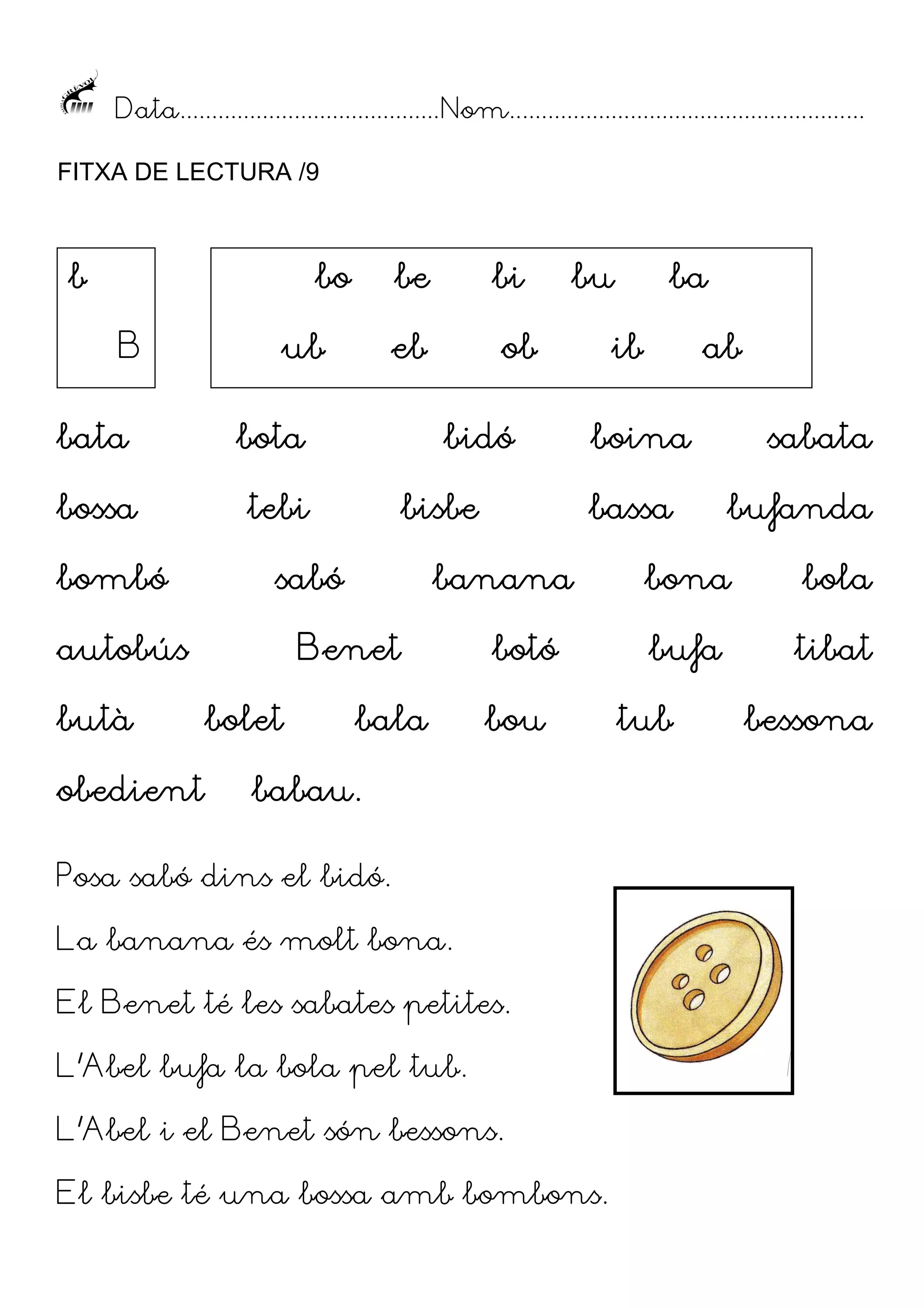 Data......................................... Nom........................................................
FITXA DE LECTURA /9

b

bo
B

be
eb

ub

bata

ob

bota

bossa

bi

tebi

bombó

butà
obedient

bidó
bisbe

sabó

autobús

bala

ba

ib

ab

boina
bassa

banana

Benet
bolet

bu

botó
bou

babau.

Posa sabó dins el bidó.
La banana és molt bona.
El Benet té les sabates petites.
L’Abel bufa la bola pel tub.
L’Abel i el Benet són bessons.
El bisbe té una bossa amb bombons.

sabata
bufanda

bona

bola

bufa

tibat

tub

bessona

 