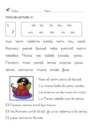 Data...................................... Nom....................................................
FITXA DE LECTURA /11

r

ro
R

ruc

ur
ram

re

ri

er

or

rodona

porta

Ramon

porró

barret

rodolar

Maria

rei

Ferran

mar

sorra

remena

mare

ra

ir

ar

rem

riu

verd

pernil

raïm

roba

ratolí

paret

ru

pirata

serra
arròs

sirena

pera
pare

fera.

Posa el raïm dins el barret
La mare tasta la pera verda.
La sirena va de mar en mar.
La Maria rodola per la sorra.
El Ferran rema amb les mans.
El rei Ramon amb el dit fa una rodona a la sorra.
El pare remena l’arròs.

 