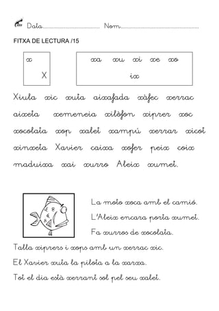 Data...................................... Nom....................................................
FITXA DE LECTURA /15

x

xa

xu

X
Xiula

xe

xo

ix

xic

xuta

aixafada

aixeta

xemeneia

xocolata

xop

xinxeta

Xavier

maduixa

xi

xai

xàfec

xilòfon

xalet

xurro

xiprer

xampú

caixa

xerrac

xofer
Aleix

xoc

xerrar
peix

xicot
coix

xumet.

La moto xoca amb el camió.
L’Aleix encara porta xumet.
Fa xurros de xocolata.
Talla xiprers i xops amb un xerrac xic.
El Xavier xuta la pilota a la xarxa.
Tot el dia està xerrant sol pel seu xalet.

 