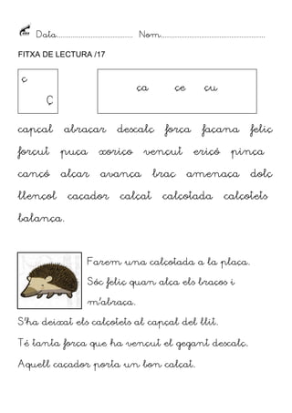 Data...................................... Nom....................................................
FITXA DE LECTURA /17

ç

ça

Ç
capçal

abraçar

descalç

forçut

puça

xoriço

cançó

alçar

avança

llençol

caçador

çe

força

vençut

calçat

çu

braç

façana
eriçó

pinça

amenaça

calçotada

dolç

calçotets

balança.

Farem una calçotada a la plaça.
Sóc feliç quan alça els braços i
m’abraça.
S’ha deixat els calçotets al capçal del llit.
Té tanta força que ha vençut el gegant descalç.
Aquell caçador porta un bon calçat.

feliç

 