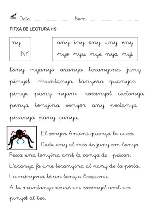 Data...................................... Nom....................................................
FITXA DE LECTURA /19

ny

any iny ony uny eny
NY

bony
pinyol

nyo nyu nye nya nyi
nyanyo

aranya

muntanya

pinya

puny

penya

tonyina

teranyina

banyera

nyam!

guanyar

rossinyol

senyor

any

juny

castanya

pestanya

piranya pany canya.
El senyor Antoni guanya la cursa.
Cada any al mes de juny em banyo
Pesca una tonyina amb la canya de

pescar.

L’aranya fa una teranyina al pany de la porta.
La minyona té un bony a l’esquena.
A la muntanya veuré un rossinyol amb un
pinyol al bec.

 