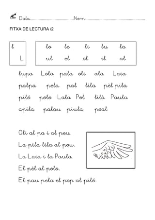 Data......................................... Nom........................................................
FITXA DE LECTURA /2

l

lo
L
lupa
palpa
piló
apila

le

li

ul

el

ol

Lola

pala oli

pela
polo

pal

Lala

palau

Pol

piula

lu

la

il

al

ala

lila

pèl pila

lilà
poal

Oli al pa i al peu.
La pila lila al pou.
La Laia i la Paula.
El pèl al polo.
El pau pela el pop al piló.

Laia

Paula

 