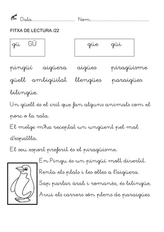 Data...................................... Nom....................................................
FITXA DE LECTURA /22

gü

GÜ

pingüí
güell

güe

aigüera

ambigüitat

aigües
llengües

güi

piragüisme
paraigües

bilingüe.
Un güell és el crit que fan alguns animals com el
porc o la rata.
El metge m’ha receptat un ungüent pel mal
d’espatlla.
El seu esport preferit és el piragüisme.
En Pingu és un pingüí molt divertit.
Renta els plats i les olles a l’aigüera.
Sap parlar àrab i romanès, és bilingüe.
Avui els carrers són plens de paraigúes.

 