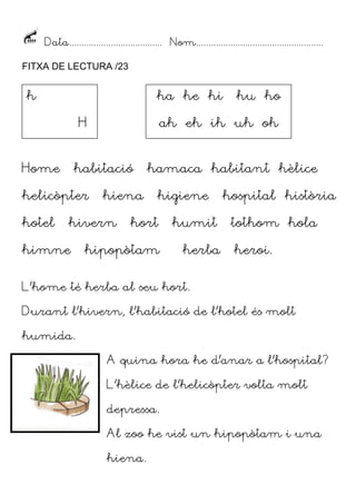 Data...................................... Nom....................................................
FITXA DE LECTURA /23

h

ha he hi
H

Home

hotel

ah eh ih uh oh

habitació

helicòpter

hiena

hivern

himne

hu ho

hamaca habitant hèlice
higiene

hort

humit

hipopòtam

herba

hospital història
tothom hola
heroi.

L’home té herba al seu hort.
Durant l’hivern, l’habitació de l’hotel és molt
humida.
A quina hora he d’anar a l’hospital?
L’hèlice de l’helicòpter volta molt
depressa.
Al zoo he vist un hipopòtam i una
hiena.

 