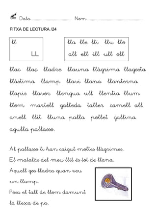 Data...................................... Nom....................................................
FITXA DE LECTURA /24

ll

lla lle lli
LL

llac

all ell ill ull oll

llaç

llàstima

lladre
llamp

llapis

llavor

llom

martell

anell

llu llo

llit

llauna llàgrima llagosta
llavi llana

llengua ull
galleda

lluna palla

llanterna

llentia llum

taller
pollet

camell all
gallina

agulla pallasso.
Al pallasso li han caigut moltes llàgrimes.
El matalàs del meu llit és tot de llana.
Aquell gos lladra quan veu
un llamp.
Posa el tall de llom damunt
la llesca de pa.

 