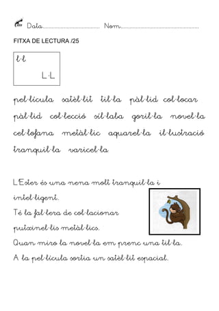 Data...................................... Nom....................................................
FITXA DE LECTURA /25

l·l
L·L
pel·lícula
pàl·lid

satèl·lit

col·lecció

cel·lofana
tranquil·la

til·la
síl·laba

metàl·lic

pàl·lid col·locar
goril·la

aquarel·la

novel·la

il·lustració

varicel·la

L’Ester és una nena molt tranquil·la i
intel·ligent.
Té la fal·lera de col·lacionar
putxinel·lis metàl·lics.
Quan miro la novel·la em prenc una til·la.
A la pel·lícula sortia un satèl·lit espacial.

 