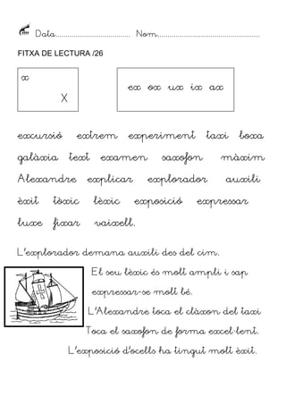 Data...................................... Nom....................................................
FITXA DE LECTURA /26

x

ex ox ux ix ax

X
excursió
galàxia

extrem
text

Alexandre

experiment

examen

explicar

taxi

saxofon
explorador

èxit

tòxic

lèxic

exposició

luxe

fixar

boxa

màxim
auxili

expressar

vaixell.

L’explorador demana auxili des del cim.
El seu lèxic és molt ampli i sap
expressar-se molt bé.
L’Alexandre toca el clàxon del taxi
Toca el saxofon de forma excel·lent.
L’exposició d’ocells ha tingut molt èxit.

 