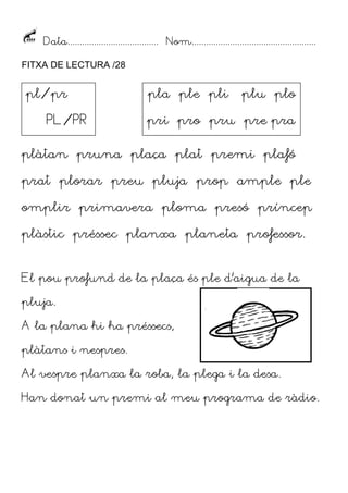 Data...................................... Nom....................................................
FITXA DE LECTURA /28

pl/pr
PL/PR

pla ple pli

plu plo

pri pro pru pre pra

plàtan pruna plaça plat premi plafó
prat plorar preu pluja prop ample ple
omplir primavera ploma presó príncep
plàstic préssec planxa planeta professor.
El pou profund de la plaça és ple d’aigua de la
pluja.
A la plana hi ha préssecs,
plàtans i nespres.
Al vespre planxa la roba, la plega i la desa.
Han donat un premi al meu programa de ràdio.

 