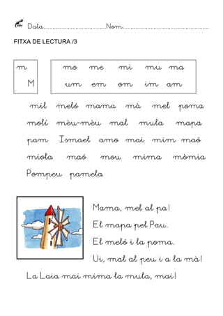 Data......................................... Nom........................................................
FITXA DE LECTURA /3

m

mo
M
mil
molí
pam

me

um
meló

ma

im

am

mama

Ismael

Pompeu

mu

om

em

mèu-mèu

miola

mi

maó

mà

mal

poma

mula

amo mai
mou

mel

mapa

mim maó

mima

mòmia

pamela

Mama, mel al pa!
El mapa pel Pau.
El meló i la poma.
Ui, mal al peu i a la mà!
La Laia mai mima la mula, mai!

 