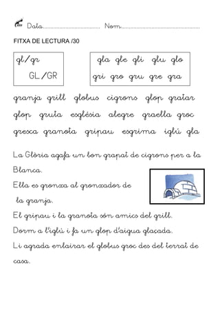 Data...................................... Nom....................................................
FITXA DE LECTURA /30

gl/gr

gla gle gli

GL/GR
granja grill
glop

gruta

glu glo

gri gro gru gre gra
globus

cigrons

glop gratar

església

alegre

graella groc

gresca granota

gripau

esgrima

iglú gla

La Glòria agafa un bon grapat de cigrons per a la
Blanca.
Ella es gronxa al gronxador de
la granja.
El gripau i la granota són amics del grill.
Dorm a l’iglú i fa un glop d’aigua glaçada.
Li agrada enlairar el globus groc des del terrat de
casa.

 