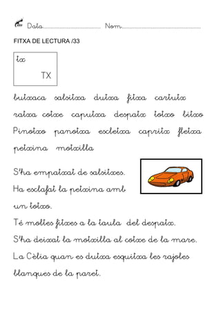 Data...................................... Nom....................................................
FITXA DE LECTURA /33

tx
TX
butxaca

salsitxa

ratxa cotxe

dutxa

caputxa

Pinotxo

panotxa

petxina

fitxa

despatx

escletxa

cartutx
totxo

capritx

bitxo
fletxa

motxilla

S’ha empatxat de salsitxes.
Ha esclafat la petxina amb
un totxo.
Té moltes fitxes a la taula del despatx.
S’ha deixat la motxilla al cotxe de la mare.
La Cèlia quan es dutxa esquitxa les rajoles
blanques de la paret.

 