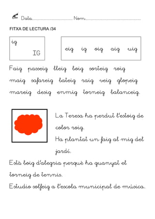 Data...................................... Nom....................................................
FITXA DE LECTURA /34

ig

eig

IG
Faig

passeig

maig
mareig

safareig
desig

lleig

ig

boig

bateig
enmig

oig

aig

sorteig

raig

roig

veig

torneig

uig

glopeig

balanceig.

La Teresa ha perdut l’estoig de
color roig.
Ha plantat un faig al mig del
jardí.
Està boig d’alegria perquè ha guanyat el
torneig de tennis.
Estudio solfeig a l’escola municipal de música.

 