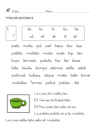 Data......................................... Nom........................................................
FITXA DE LECTURA /5

t

to
T

ut

pota

tela

pit

maleta
tomata

taula

patinet
matalàs

ti

tu

ot

et

meta

pilota
tupí

te

it

pot

tapa

mata
patata

temps

tulipa
Tomàs

estimo

atipa
pelut

at
teu

auto
tia

ta

tap

tip

tos

tou

tassa

salta

moto

estel

taló

petita

timó

tot

La Laia té molta tos.
El Tomàs té l’estel lila.
El Pau posa tomata al pa.
La pilota petita és a la maleta.
La Laia salta tota sola al matalàs

 