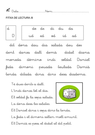 Data......................................... Nom........................................................
FITXA DE LECTURA /8

d

do
D
dit

dent

ud
dona

fada
tenda

dalt

ditada

demà
indi

dins

da

id

salada

peuada
dina

du

od

dia

dòmino

dimoni

di

ed

dau

dansa

moneda

de

ad

deu

dos

didal

diana

soldat

Daniel

teulada

Damià

desa diadema.

Té dues dents a dalt.
L’indi dansa tot el dia.
El soldat fa la sopa salada.
La dona desa les sabates.
El Daniel dina i sopa dins la tenda.
La fada i el dimoni salten molt amunt.
El Damià es posa el didal al dit petit.

 