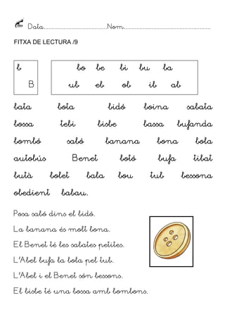 Data......................................... Nom........................................................
FITXA DE LECTURA /9

b

bo
B

be
eb

ub

bata

ob

bota

bossa

bi

tebi

bombó

butà
obedient

bidó
bisbe

sabó

autobús

bala

ba

ib

ab

boina
bassa

banana

Benet
bolet

bu

botó
bou

babau.

Posa sabó dins el bidó.
La banana és molt bona.
El Benet té les sabates petites.
L’Abel bufa la bola pel tub.
L’Abel i el Benet són bessons.
El bisbe té una bossa amb bombons.

sabata
bufanda

bona

bola

bufa

tibat

tub

bessona

 