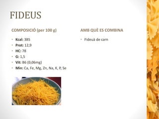 FIDEUS
COMPOSICIÓ (per 100 g)
• Kcal: 385
• Prot: 12,9
• HC: 78
• G: 1,5
• Vit: B6 (0,06mg)
• Min: Ca, Fe, Mg, Zn, Na, K, P, Se
AMB QUÈ ES COMBINA
• Fideuà de carn
 