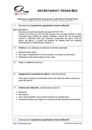 SECRETARIAT PEDAG ÒGIC
Situacions organitzatives amb grups multinivell a l’Escola Rural
Escola El Segrià, Livia / Escola Els Pins, Cabrianes, 15 de febrer de 2014
I. Descripció de l’experiència organitzativa d’aula multinivell
ZER CERDANYA
Dos dies a la setmana treballo el projecte (P3,P4 i P5).
A partir d’un tema que han triat els nens/es, fan una pluja d’idees. A partir
d’aquesta pluja d’idees van sorgint conflictes i llavors els van solucionant
buscant a diferents fonts (per interenet, preguntant als grans, nota als
pares, als llibres...) A partir del projecte es treballa totes les matèries
(lectoescriptura, matemàtiques, plàstica...).
II. Criteris (2 o 3) utilitzats per dissenyar l’activitat presentada
• Motivació dels infants.
• Que siguin independents a l’hora d’escollir a on buscar la informació.
• Participació dels infants segons el seu nivell.
III. Afegir un criteri als anteriors
IV. Suggeriment o proposta de millora a l’activitat descrita
-Que siguin capaços de transmetre el que han après als altres nnes/es (el
grup dels grans).
V. Criteris més rellevants, consensuats en grup (3)
• Motivació.
• Participació.
• Tenir responsabilitat i que se senti important en aquella tasca.
• Propostes àmplies que tinguem en compte tots eles aspectes (emocionals).
I. Descripció de l’experiència organitzativa d’aula multinivell
http://erural.pangea.org/ erural@mrp.pangea.org
 