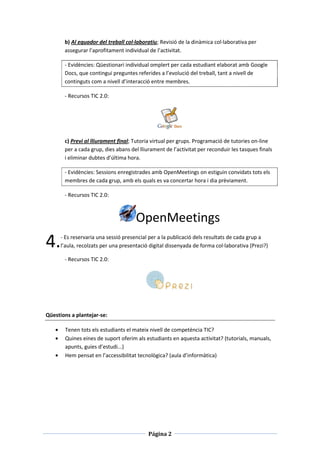 b) Al equador del treball col·laboratiu; Revisió de la dinàmica col·laborativa per
       assegurar l’aprofitament individual de l’activitat.

       - Evidències: Qüestionari individual omplert per cada estudiant elaborat amb Google
       Docs, que contingui preguntes referides a l’evolució del treball, tant a nivell de
       continguts com a nivell d’interacció entre membres.

       - Recursos TIC 2.0:




       c) Previ al lliurament final; Tutoria virtual per grups. Programació de tutories on-line
       per a cada grup, dies abans del lliurament de l’activitat per reconduir les tasques finals
       i eliminar dubtes d’última hora.

       - Evidències: Sessions enregistrades amb OpenMeetings on estiguin convidats tots els
       membres de cada grup, amb els quals es va concertar hora i dia prèviament.

       - Recursos TIC 2.0:



                                      OpenMeetings
4.    - Es reservaria una sessió presencial per a la publicació dels resultats de cada grup a
      l’aula, recolzats per una presentació digital dissenyada de forma col·laborativa (Prezi?)

       - Recursos TIC 2.0:




Qüestions a plantejar-se:

       Tenen tots els estudiants el mateix nivell de competència TIC?
       Quines eines de suport oferim als estudiants en aquesta activitat? (tutorials, manuals,
       apunts, guies d’estudi...)
       Hem pensat en l’accessibilitat tecnològica? (aula d’informàtica)




                                           Página 2
 