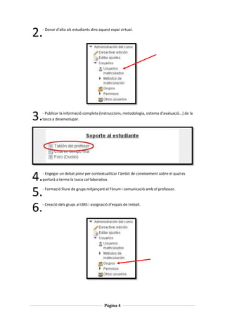 2.   - Donar d’alta als estudiants dins aquest espai virtual.




3.   - Publicar la informació completa (instruccions, metodologia, sistema d’avaluació...) de la
     tasca a desenvolupar.




4.   - Engegar un debat previ per contextualitzar l’àmbit de coneixement sobre el qual es
     portarà a terme la tasca col·laborativa.


5.   - Formació lliure de grups mitjançant el Fòrum i comunicació amb el professor.




6.   - Creació dels grups al LMS i assignació d’espais de treball.




                                           Página 4
 