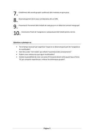 7.    - Establiment dels acords grupals i publicació dels mateixos en gran grup.




8.   - Desenvolupament de la tasca col·laborativa dins el LMS.




9.   - Presentació i lliurament dels treballs de cada grup en un debat de contrast intergrupal.




10.      - Conclusions finals de l’assignatura i autoavaluació del treball portat a terme.




Qüestions a plantejar-se:

       Tot el temps necessari per organitzar l’espai on es desenvoluparà part de l’assignatura
       és reutilitzable?
       Hem fet ús dels “rich media” per enfortir l’assimilació dels coneixements?
       Podem crear metacursos que siguin reutilitzables?
       Existeix la possibilitat de crear una xarxa d’innovació docent amb aquest tipus d’eines
       TIC per compartir experiències i millorar les dinàmiques grupals?




                                           Página 5
 