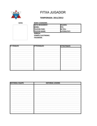 FITXA JUGADOR
                         TEMPORADA: 2011/2012

          FOTO     NOM I COGNOMS:
                   DATA NEIXAMENT:                   ALÇADA:
                   MOBIL:                            PES:
                   TELEFON PARE:                     Nº PEU:
                   TELEFON MARE:                     LATERALITAT:
                   ADREÇA:
                   CORREU ELECTRONIC:
                   FACEBOOK:



Cª FÌSIQUES        CªTÈCNIQUES                       CªTÀCTIQUES




HISTORIAL EQUIPS                 HISTORIAL LESIONS
 
