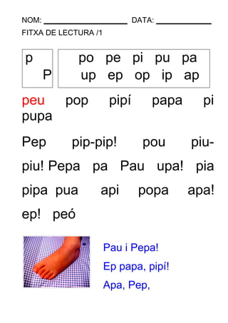 NOM: DATA: 
FITXA DE LECTURA /1 
p po pe pi pu pa 
P up ep op ip ap 
peu pop pipí papa pi 
pupa 
Pep pip-pip! pou piu-piu! 
Pepa pa Pau upa! pia 
pipa pua api popa apa! 
ep! peó 
Pau i Pepa! 
Ep papa, pipí! 
Apa, Pep, 
 