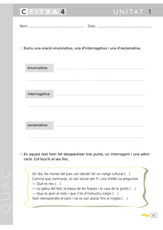 C FITXA 4                                                                                                                                                                                               U N I TAT 1

       Nom:   ...........................................................................................                                           Data:                 ...........................................................................................




       3 Escriu una oració enunciativa, una d’interrogativa i una d’exclamativa.




           enunciativa:                                                    ............................................................................................................................................................................................................




           ............................................................................................................................................................................................................................................................................




           interrogativa:                                                  ............................................................................................................................................................................................................




           ............................................................................................................................................................................................................................................................................




           exclamativa:                                                    ............................................................................................................................................................................................................




           ............................................................................................................................................................................................................................................................................




       4 En aquest text hem fet desaparèixer tres punts, un interrogant i una admi-
         ració. Col·loca’ls al seu lloc.
QUAC




                     Un dia, les mones del parc van decidir fer un viatge cultural ( )                                                                                                                                                    .........


                     Camina que caminaràs, es van aturar per fi i una d’elles va preguntar:
                     — Què es veu ( )                                       .........


                     — La gàbia del lleó, la bassa de les foques i la casa de la girafa ( )                                                                                                                                                           .........


                     — Que és gran el món i que n’és d’instructiu viatjar ( )                                                                                                                                  .........


                     Vam reemprendre el camí i no es van aturar fins al migdia ( )                                                                                                                                                  .........




                                                                                                                                                                                                                                                                                          11
 