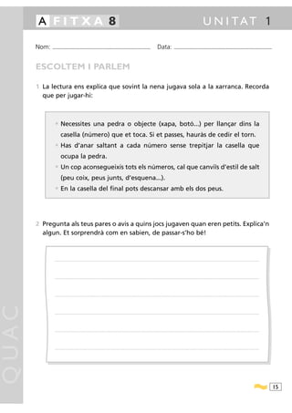 A FITXA 8                                                                                                                                                                                            U N I TAT 1

       Nom:   ...........................................................................................                                         Data:                 ...........................................................................................



       ESCOLTEM I PARLEM

       1 La lectura ens explica que sovint la nena jugava sola a la xarranca. Recorda
         que per jugar-hi:



                • Necessites una pedra o objecte (xapa, botó...) per llançar dins la
                       casella (número) que et toca. Si et passes, hauràs de cedir el torn.
                • Has d’anar saltant a cada número sense trepitjar la casella que
                       ocupa la pedra.
                • Un cop aconsegueixis tots els números, cal que canviïs d’estil de salt
                       (peu coix, peus junts, d’esquena...).
                • En la casella del final pots descansar amb els dos peus.




       2 Pregunta als teus pares o avis a quins jocs jugaven quan eren petits. Explica’n
         algun. Et sorprendrà com en sabien, de passar-s’ho bé!



                .....................................................................................................................................................................................................................................................................




                .....................................................................................................................................................................................................................................................................




                .....................................................................................................................................................................................................................................................................
QUAC




                .....................................................................................................................................................................................................................................................................




                .....................................................................................................................................................................................................................................................................




                .....................................................................................................................................................................................................................................................................




                                                                                                                                                                                                                                                                                        15
 
