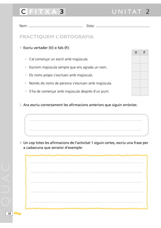 C FITXA 3                                                                                                                                                                                             U N I TAT 2

       Nom:   ...........................................................................................                                           Data:                ...........................................................................................



       PRACTIQUEM L’ORTOGRAFIA

       1 Escriu vertader (V) o fals (F):
                                                                                                                                                                                                                                                                    V                   F
          • Cal començar un escrit amb majúscula.

          • Escrivim majúscula sempre que ens agrada un nom.

          • Els noms propis s’escriuen amb majúscula.

          • Només els noms de persona s’escriuen amb majúscula.

          • S’ha de començar amb majúscula després d’un punt.


       2 Ara escriu correctament les afirmacions anteriors que siguin errònies:



               ............ .........................................................................................................................................................................................................................................................




               ............ .........................................................................................................................................................................................................................................................




       3 Un cop totes les afirmacions de l’activitat 1 siguin certes, escriu una frase per
         a cadascuna que serveixi d’exemple:



                .....................................................................................................................................................................................................................................................................
QUAC




                .....................................................................................................................................................................................................................................................................




                .....................................................................................................................................................................................................................................................................




                .....................................................................................................................................................................................................................................................................




                .....................................................................................................................................................................................................................................................................




  18
 