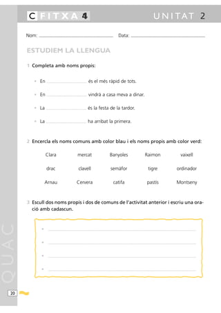 4
        C FITXA 1                                                                                                                                                                                         U N I TAT 2

       Nom:   ...........................................................................................                                      Data:                ...........................................................................................



       ESTUDIEM LA LLENGUA

       1 Completa amb noms propis:


          • En         ....................................................................   és el més ràpid de tots.

          • En         ....................................................................   vindrà a casa meva a dinar.

          • La        ....................................................................    és la festa de la tardor.

          • La        ....................................................................    ha arribat la primera.



       2 Encercla els noms comuns amb color blau i els noms propis amb color verd:

                     Clara                                                 mercat                                                Banyoles                                                   Raimon                                                      vaixell

                       drac                                                 clavell                                               semàfor                                                        tigre                                            ordinador

                    Arnau                                                Cervera                                                      catifa                                                   pastís                                             Montseny



       3 Escull dos noms propis i dos de comuns de l’activitat anterior i escriu una ora-
         ció amb cadascun.
QUAC




                •        ..........................................................................................................................................................................................................................................................




                •        ..........................................................................................................................................................................................................................................................




                •        ..........................................................................................................................................................................................................................................................




                •        ..........................................................................................................................................................................................................................................................




  20
 