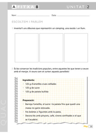A FITXA 8                                                                                                                               U N I TAT 2

       Nom:   ...........................................................................................   Data:   ...........................................................................................



       ESCOLTEM I PARLEM

       1 Inventa’t uns dibuixos que representin un càmping, una escola i un llum.




       2 És bo conservar les tradicions populars, entre aquestes les que tenen a veure
         amb el menjar. A veure com et surten aquests panellets!



                             Ingredients:
                             • 125 g d’ametlles crues ratllades
                             • 125 g de sucre
                             • 125 g de patata bullida


                             Preparació:
QUAC




                             • Barreja l’ametlla, el sucre i la patata fins que quedi una
                                     massa no gaire estovada.
                             • Fes boletes o figuretes amb la pasta.
                             • Decora-les amb pinyons, cafè, cireres confitades o el que
                                     se t’acudeixi.


                                                                                                                                                                                                                  25
 
