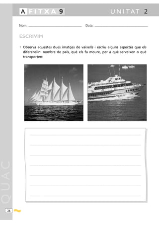 A FITXA 9                                                                                                                                                                                             U N I TAT 2

       Nom:   ...........................................................................................                                         Data:                 ...........................................................................................



       ESCRIVIM

       1 Observa aquestes dues imatges de vaixells i escriu alguns aspectes que els
         diferenciïn: nombre de pals, què els fa moure, per a què serveixen o què
         transporten:




                .....................................................................................................................................................................................................................................................................




                .....................................................................................................................................................................................................................................................................




                .....................................................................................................................................................................................................................................................................
QUAC




                .....................................................................................................................................................................................................................................................................




                .....................................................................................................................................................................................................................................................................




                .....................................................................................................................................................................................................................................................................




                .....................................................................................................................................................................................................................................................................




  26
 