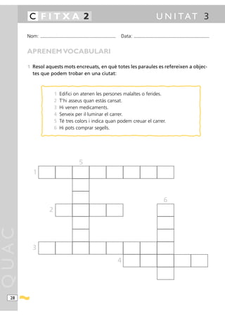 C FITXA 2                                                                                                                               U N I TAT 3

       Nom:   ...........................................................................................   Data:   ...........................................................................................



       APRENEM VOCABULARI

       1 Resol aquests mots encreuats, en què totes les paraules es refereixen a objec-
         tes que podem trobar en una ciutat:



                              1      Edifici on atenen les persones malaltes o ferides.
                              2      T’hi asseus quan estàs cansat.
                              3      Hi venen medicaments.
                              4      Serveix per il·luminar el carrer.
                              5      Té tres colors i indica quan podem creuar el carrer.
                              6      Hi pots comprar segells.




                                                            5
         1



                                                                                                                                                       6
                        2
QUAC




         3
                                                                                                            4




  28
 