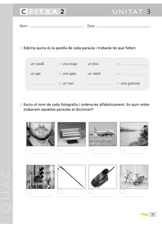 C FITXA 2                                                                                                                                                                            U N I TAT 3

       Nom:   ...........................................................................................                          Data:               ...........................................................................................




       2 Esbrina quina és la parella de cada paraula i trobaràs les que falten:



                un cavall                                                     ➜ una euga                                           un bou                                                        ➜   .............................................................




                un gat                                                        ➜ una gata                                           un ratolí                                                     ➜   .............................................................




                ...........................................................   ➜ un nen                                             ...........................................................   ➜ una granota




       3 Escriu el nom de cada fotografia i ordena-les alfabèticament. En quin ordre
         trobaríem aquestes paraules al diccionari?




               ................................................                .................... ............................              ................................................              ................................................
QUAC




               ................................................                .................... ............................              ................................................              ................................................




                                                                                                                                                                                                                                                                     29
 