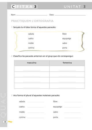 C FITXA 3                                                                                                                                                 U N I TAT 3

       Nom:   ...........................................................................................                Data:   ...........................................................................................



       PRACTIQUEM L’ORTOGRAFIA

       1 Senyala la síl·laba tònica d’aquestes paraules:


                                                      sabata                                                                                               llibre

                                                      cadira                                                                                               equipatge

                                                      moble                                                                                                sabre

                                                      cortina                                                                                              porta



       2 Classifica les paraules anteriors en el grup que els correspongui:


                                                 masculina                                                                                                  femenina


                                  .................................................................. ..                                      ....................................................................




                                  .................................................................. ..                                      ....................................................................




                                  .................................................................. ..                                      ....................................................................




                                  .................................................................. ..                                      ....................................................................
QUAC




       3 Ara forma el plural d’aquestes mateixes paraules:


                      sabata:                     ....................................................................       llibre:                              ....................................................................




                      cadira:                     ....................................................................       equipatge:                           ....................................................................




                      moble:                      ....................................................................       sabre:                               ....................................................................




                      cortina:                    ....................................................................       porta:                               ....................................................................




  30
 
