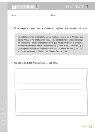 C FITXA 3                                                                                                                                                                                            U N I TAT 3

       Nom:   ...........................................................................................                                         Data:                 ...........................................................................................




       4 Dictat preparat. Llegeix amb atenció el text següent, que després et dictaran:



                La ciutat que més m’agradaria visitar és París. La tieta de la Míriam, que
                es diu Anna, hi ha anat aquest estiu i li ha agradat molt. Ens ha ensenyat
                les fotografies i ens ha explicat que el riu que travessa la ciutat es diu Sena.
                Hi ha una torre molt famosa feta de ferro, la torre Eiffel. L’Anna diu que
                quan siguem més grans hi podem anar tots: la Joana, en Sergi, en Lluís,
                en Carles, en Buba, la Míriam i jo. Ella ens farà de guia.




       5 Ara escriu el dictat. Vigila de no fer cap falta.



                .....................................................................................................................................................................................................................................................................




                .....................................................................................................................................................................................................................................................................




                .....................................................................................................................................................................................................................................................................




                .....................................................................................................................................................................................................................................................................




                .....................................................................................................................................................................................................................................................................
QUAC




                .....................................................................................................................................................................................................................................................................




                .....................................................................................................................................................................................................................................................................




                .....................................................................................................................................................................................................................................................................




                                                                                                                                                                                                                                                                                        31
 