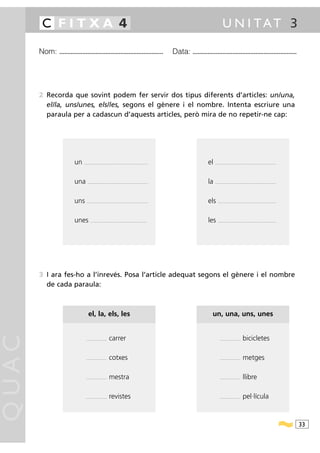 C FITXA 4                                                                                                                           U N I TAT 3

       Nom: ...............................................................                                 Data: ...............................................................




       2 Recorda que sovint podem fer servir dos tipus diferents d’articles: un/una,
         el/la, uns/unes, els/les, segons el gènere i el nombre. Intenta escriure una
         paraula per a cadascun d’aquests articles, però mira de no repetir-ne cap:




                          un   ..........................................................................                      el   .......................................................................




                          una      ......................................................................                      la   .......................................................................




                          uns     .......................................................................                      els     ....................................................................




                          unes        ....................................................... ...........                      les     ....................................................................




       3 I ara fes-ho a l’inrevés. Posa l’article adequat segons el gènere i el nombre
         de cada paraula:



                                   el, la, els, les                                                                               un, una, uns, unes
QUAC




                                 ........................   carrer                                                                       ........................   bicicletes

                                 ........................   cotxes                                                                       ........................   metges

                                 ........................   mestra                                                                       ........................   llibre

                                 ........................   revistes                                                                     ........................   pel·lícula



                                                                                                                                                                                                              33
 